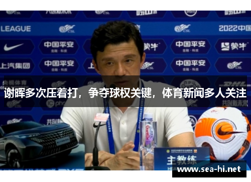 谢晖多次压着打，争夺球权关键，体育新闻多人关注