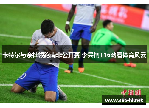 卡特尔与奈杜领跑南非公开赛 李昊桐T16劲看体育风云